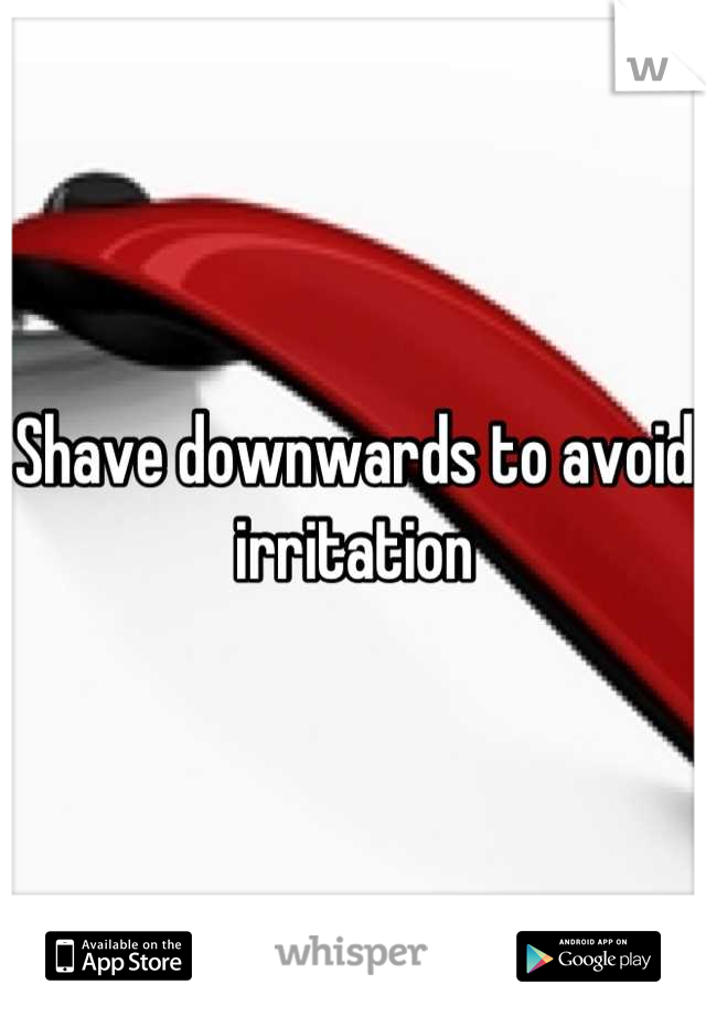 Shave downwards to avoid irritation