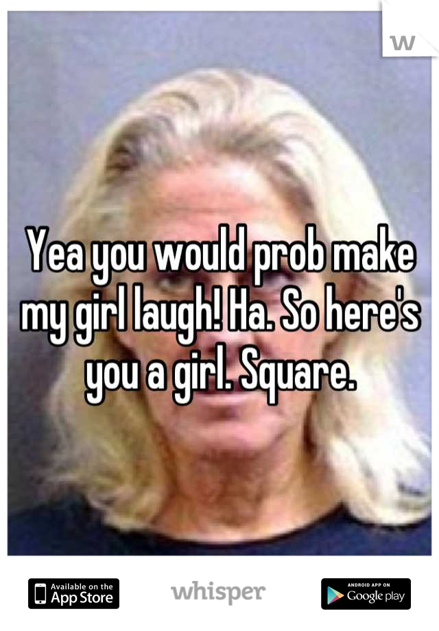 Yea you would prob make my girl laugh! Ha. So here's you a girl. Square.