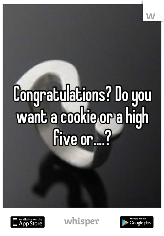 Congratulations? Do you want a cookie or a high five or....?