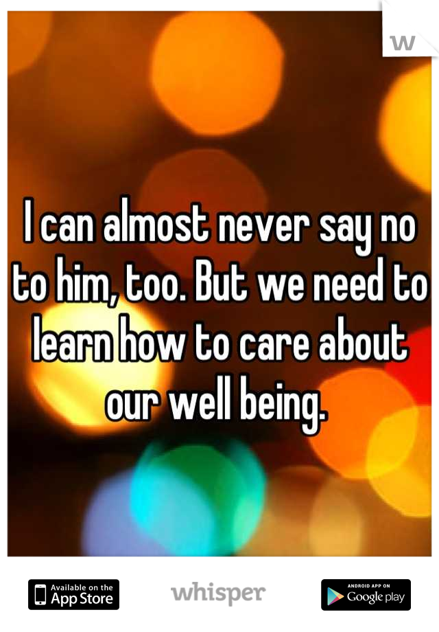 I can almost never say no to him, too. But we need to learn how to care about our well being. 
