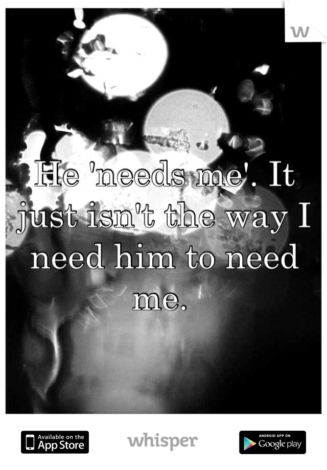 He 'needs me'. It just isn't the way I need him to need me. 