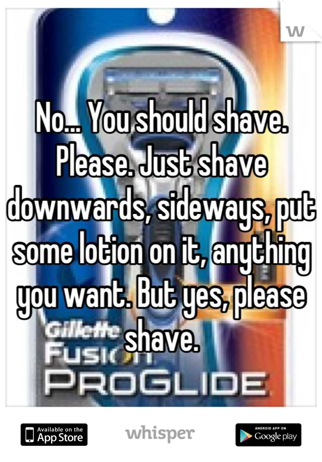No... You should shave. Please. Just shave downwards, sideways, put some lotion on it, anything you want. But yes, please shave.