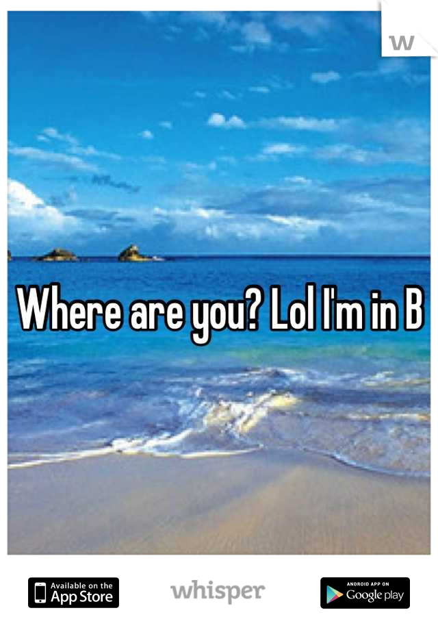 Where are you? Lol I'm in B