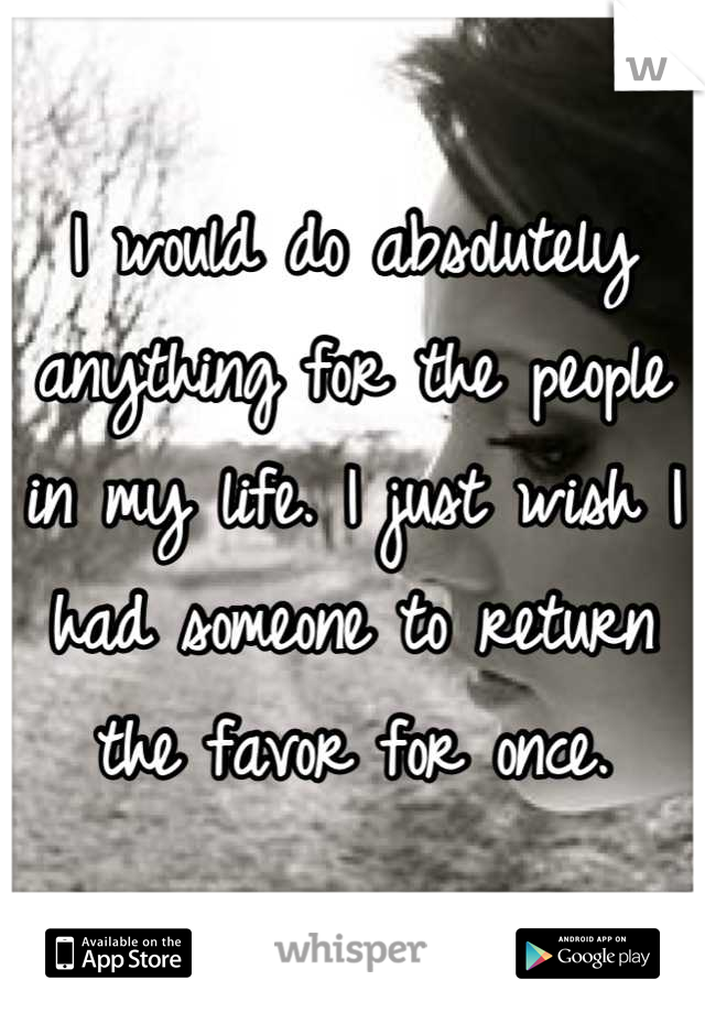 I would do absolutely anything for the people in my life. I just wish I had someone to return the favor for once.