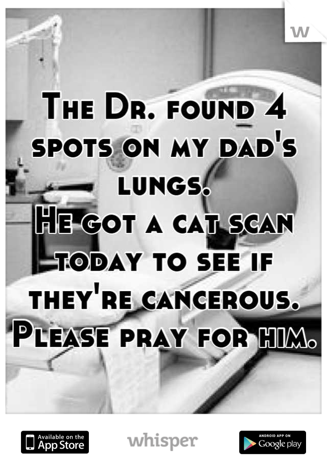 The Dr. found 4 spots on my dad's lungs.
He got a cat scan today to see if they're cancerous.
Please pray for him.