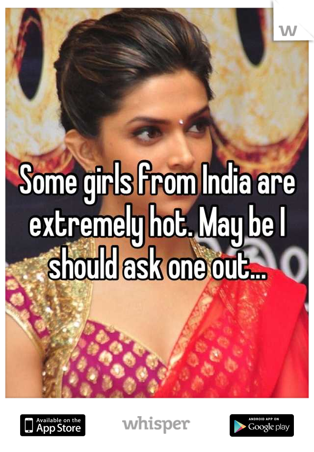 Some girls from India are extremely hot. May be I should ask one out...