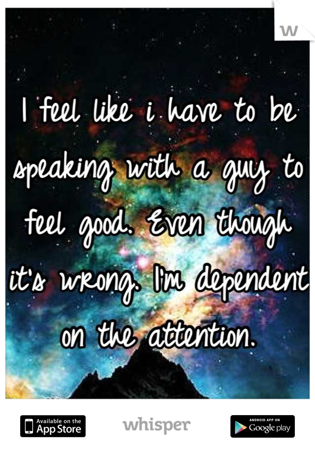 I feel like i have to be speaking with a guy to feel good. Even though it's wrong. I'm dependent on the attention.