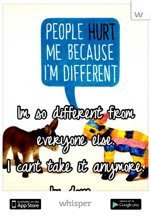 Im so different from everyone else. 
I cant take it anymore. 
Im done. 