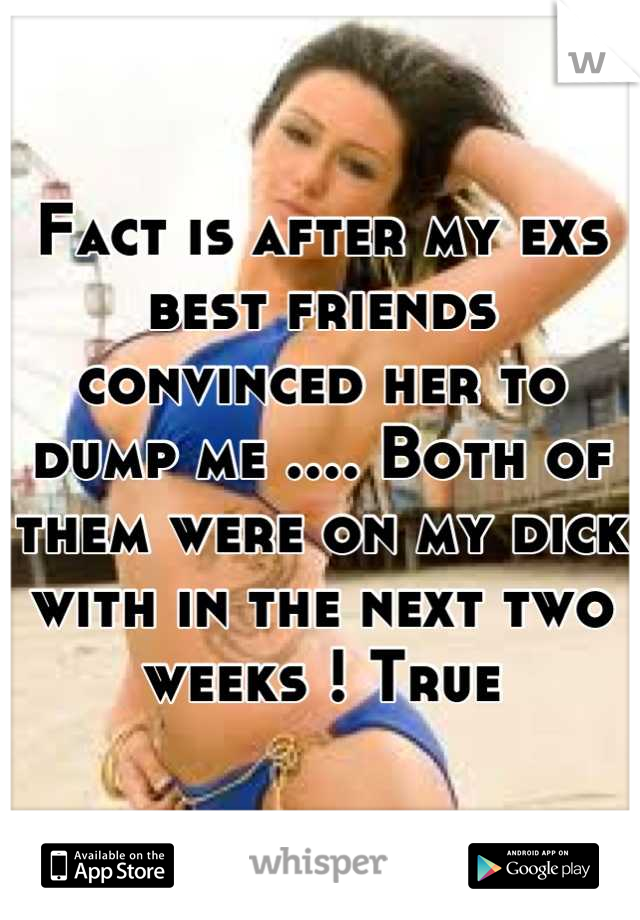 Fact is after my exs best friends convinced her to dump me .... Both of them were on my dick with in the next two weeks ! True