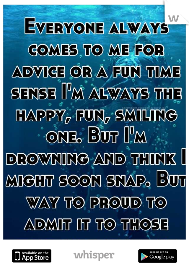Everyone always comes to me for advice or a fun time sense I'm always the happy, fun, smiling one. But I'm drowning and think I might soon snap. But way to proud to admit it to those that care about me