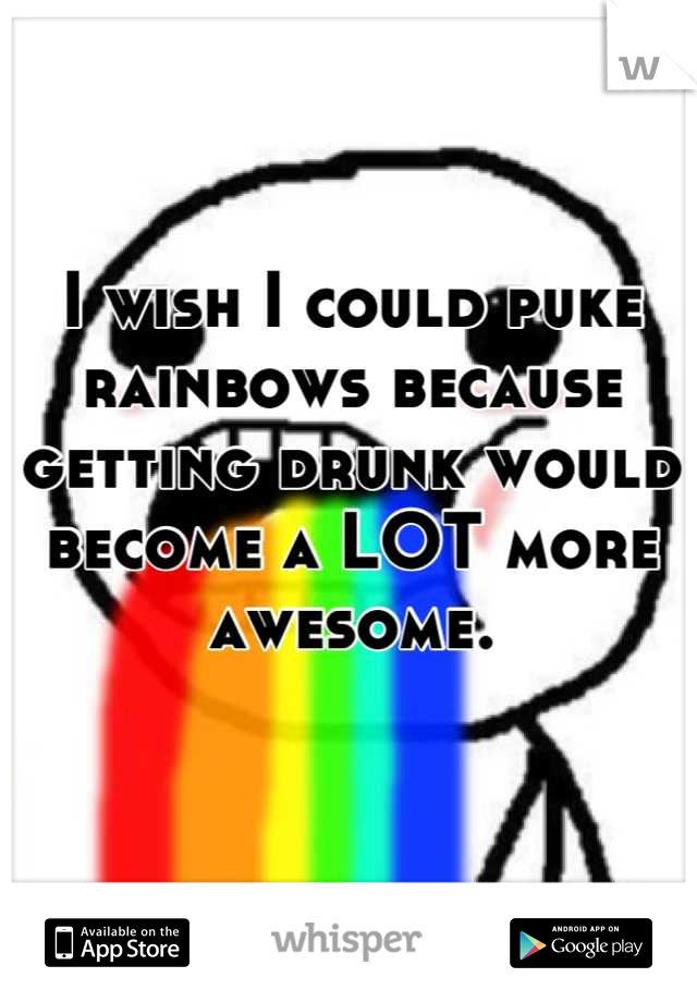 I wish I could puke rainbows because getting drunk would become a LOT more awesome.