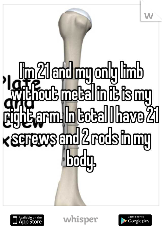 I'm 21 and my only limb without metal in it is my right arm. In total I have 21 screws and 2 rods in my body.