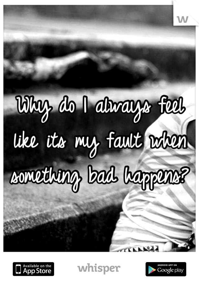 Why do I always feel like its my fault when something bad happens?