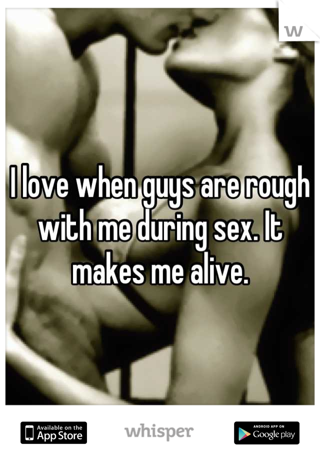 I love when guys are rough with me during sex. It makes me alive.