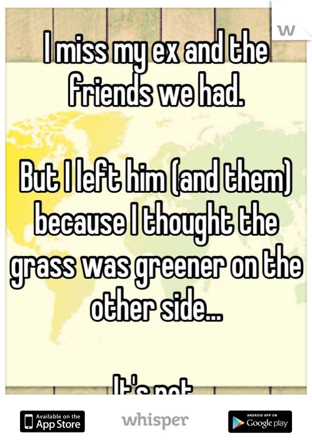 I miss my ex and the friends we had.

But I left him (and them) because I thought the grass was greener on the other side...

It's not.