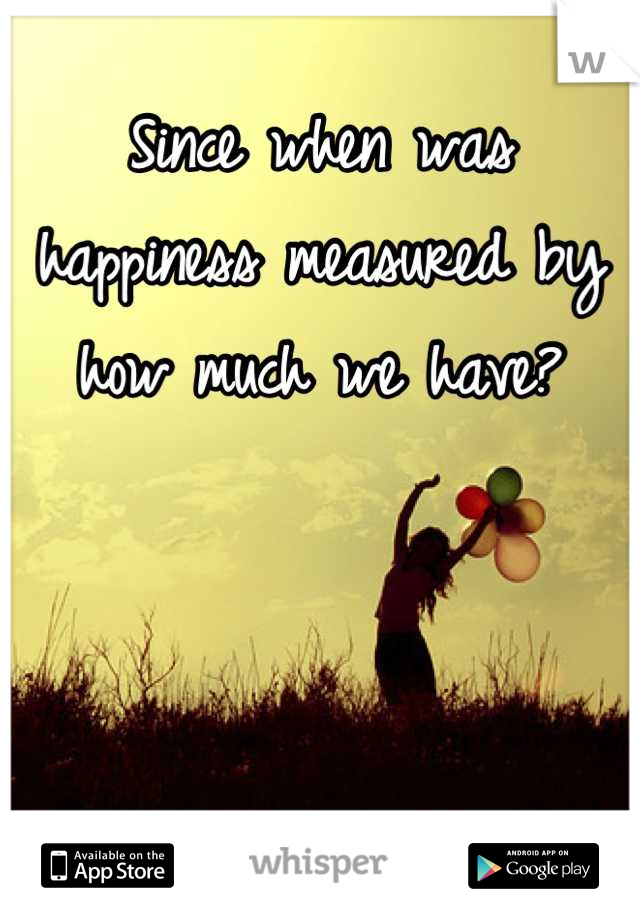 Since when was happiness measured by how much we have?
 