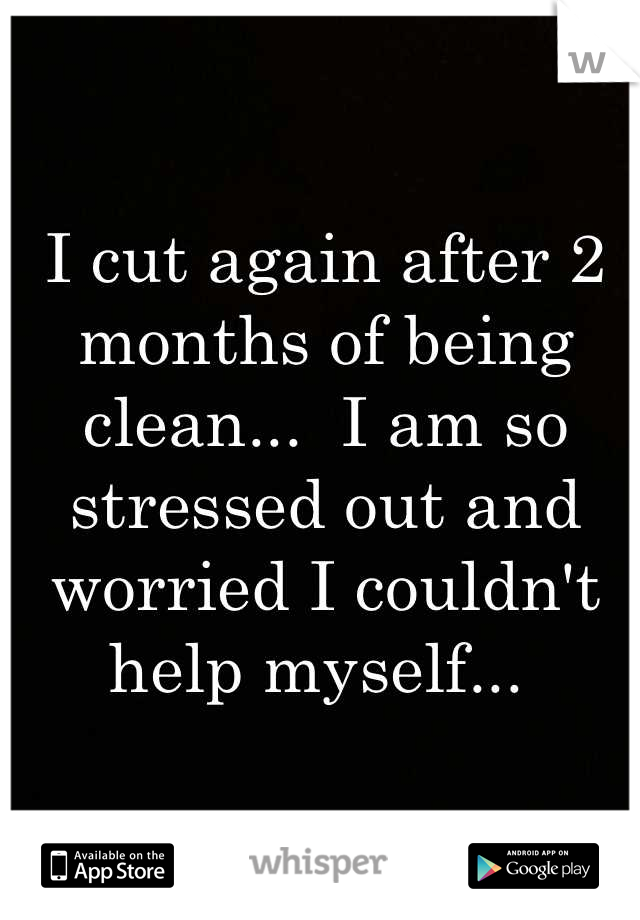 I cut again after 2 months of being clean...  I am so stressed out and worried I couldn't help myself... 