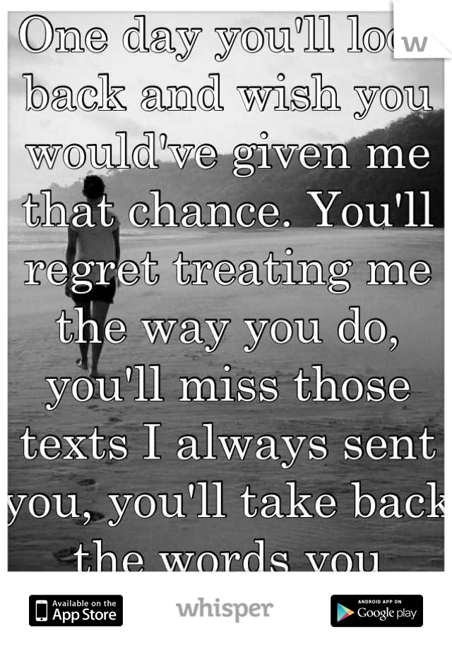 One day you'll look back and wish you would've given me that chance. You'll regret treating me the way you do, you'll miss those texts I always sent you, you'll take back the words you said..One day.