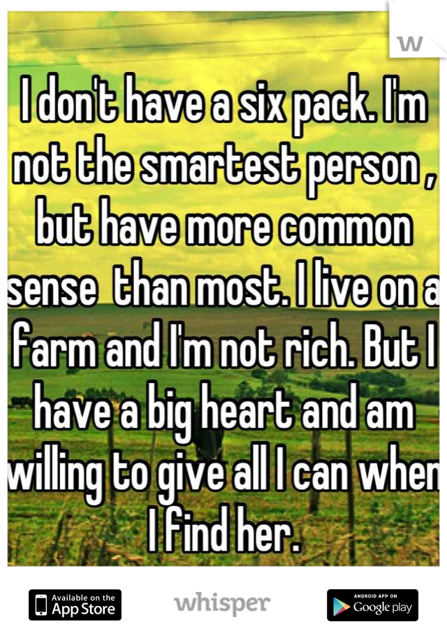 I don't have a six pack. I'm not the smartest person , but have more common sense  than most. I live on a farm and I'm not rich. But I have a big heart and am willing to give all I can when I find her.