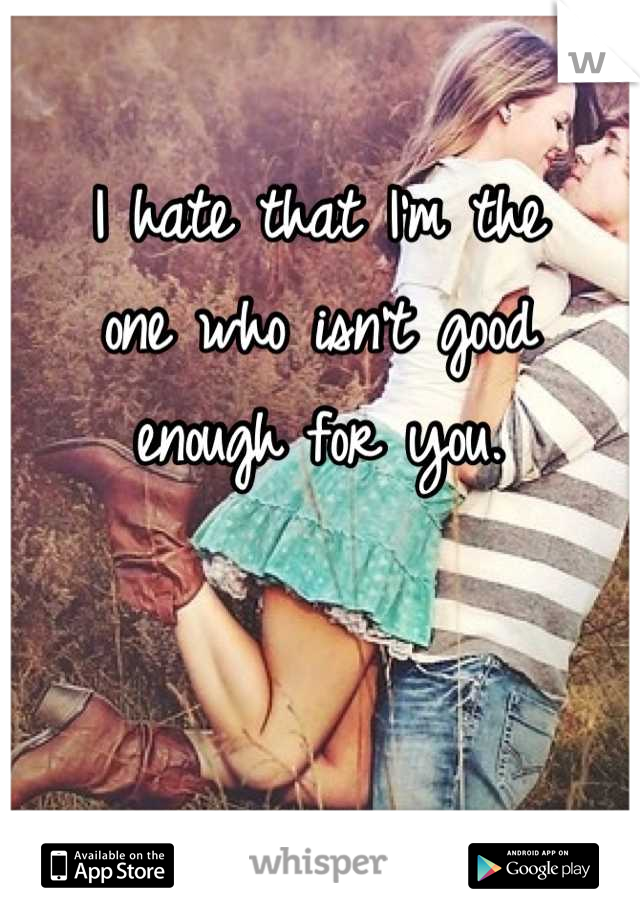 I hate that I'm the
one who isn't good
enough for you.