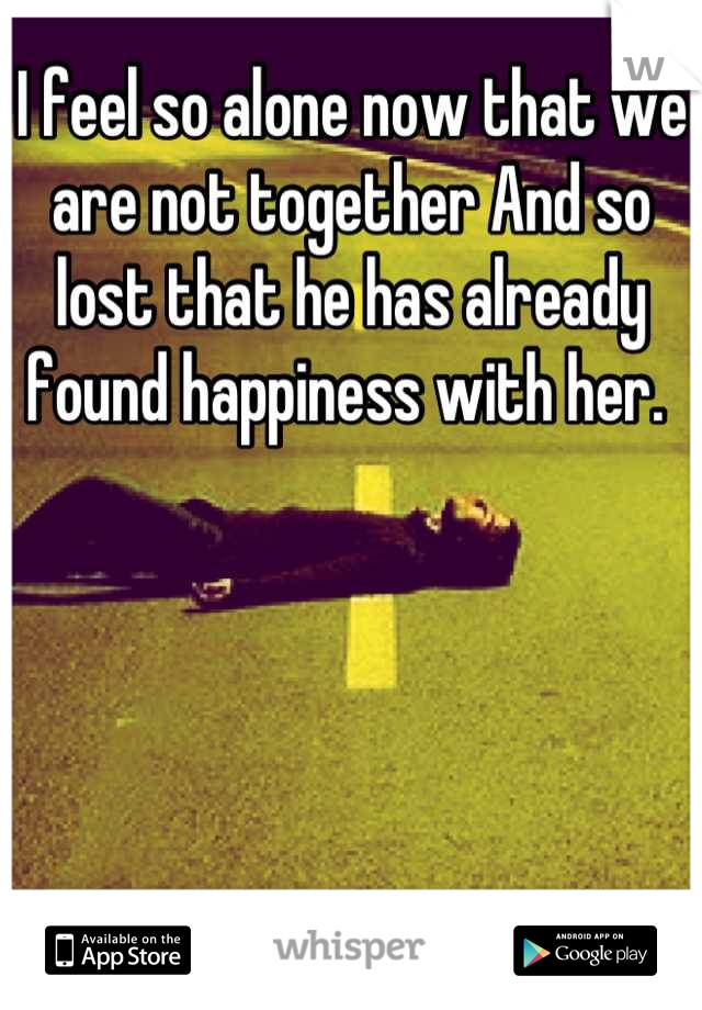 I feel so alone now that we are not together And so lost that he has already found happiness with her. 