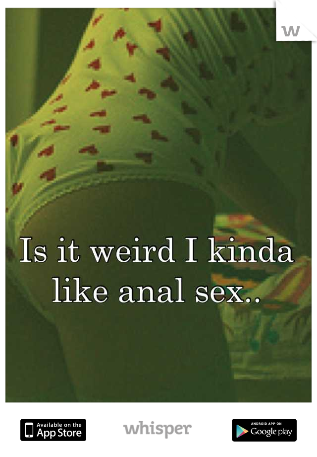 Is it weird I kinda
like anal sex..