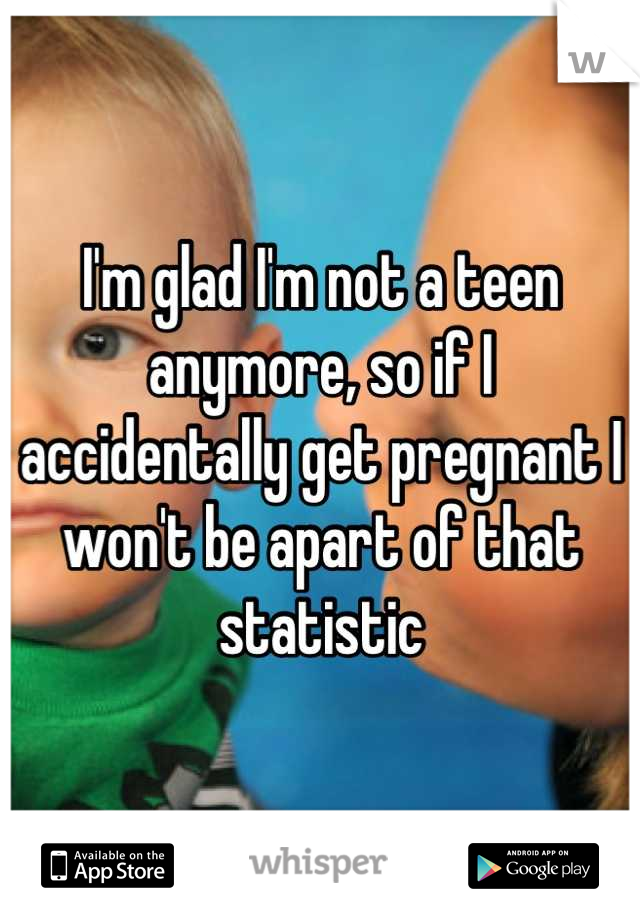 I'm glad I'm not a teen anymore, so if I accidentally get pregnant I won't be apart of that statistic