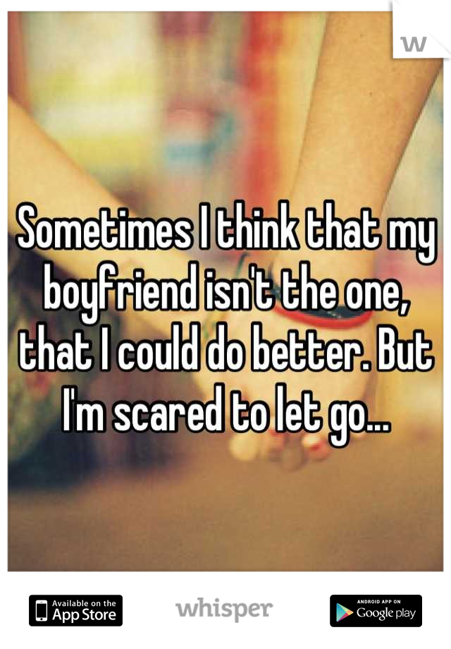Sometimes I think that my boyfriend isn't the one, that I could do better. But I'm scared to let go...