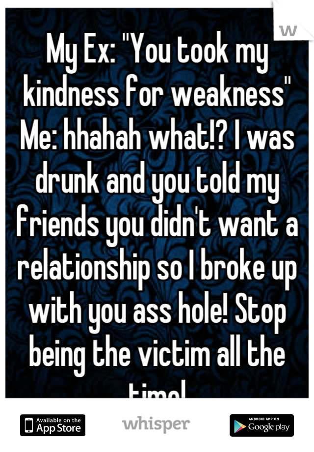 My Ex: "You took my kindness for weakness"
Me: hhahah what!? I was drunk and you told my friends you didn't want a relationship so I broke up with you ass hole! Stop being the victim all the time!