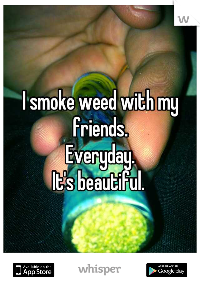 I smoke weed with my friends. 
Everyday. 
It's beautiful. 