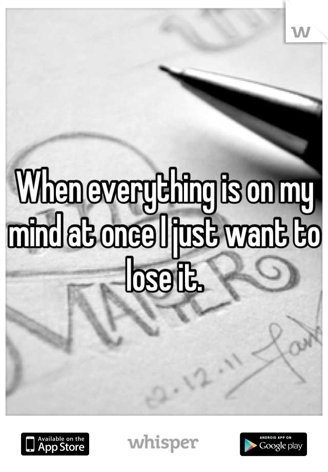 When everything is on my mind at once I just want to lose it.