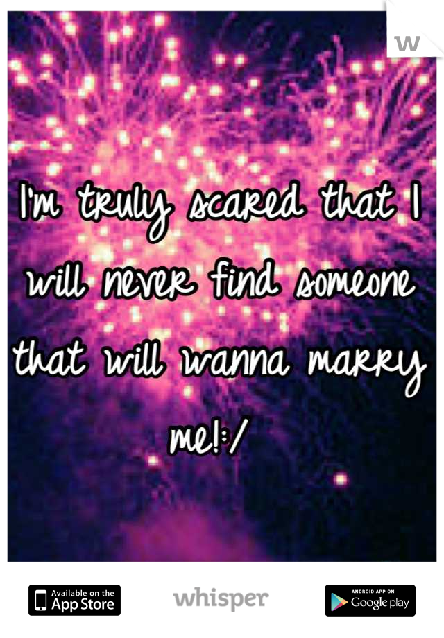 I'm truly scared that I will never find someone that will wanna marry me!:/ 