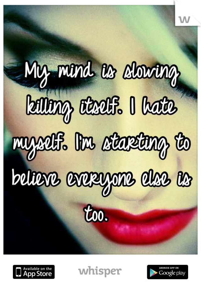 My mind is slowing killing itself. I hate myself. I'm starting to believe everyone else is too. 