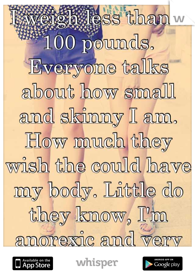 I weigh less than a 100 pounds. Everyone talks about how small and skinny I am. How much they wish the could have my body. Little do they know, I'm anorexic and very unhealthy. 
Help...