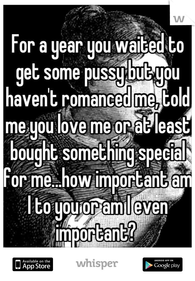 For a year you waited to get some pussy but you haven't romanced me, told me you love me or at least bought something special for me...how important am I to you or am I even important? 