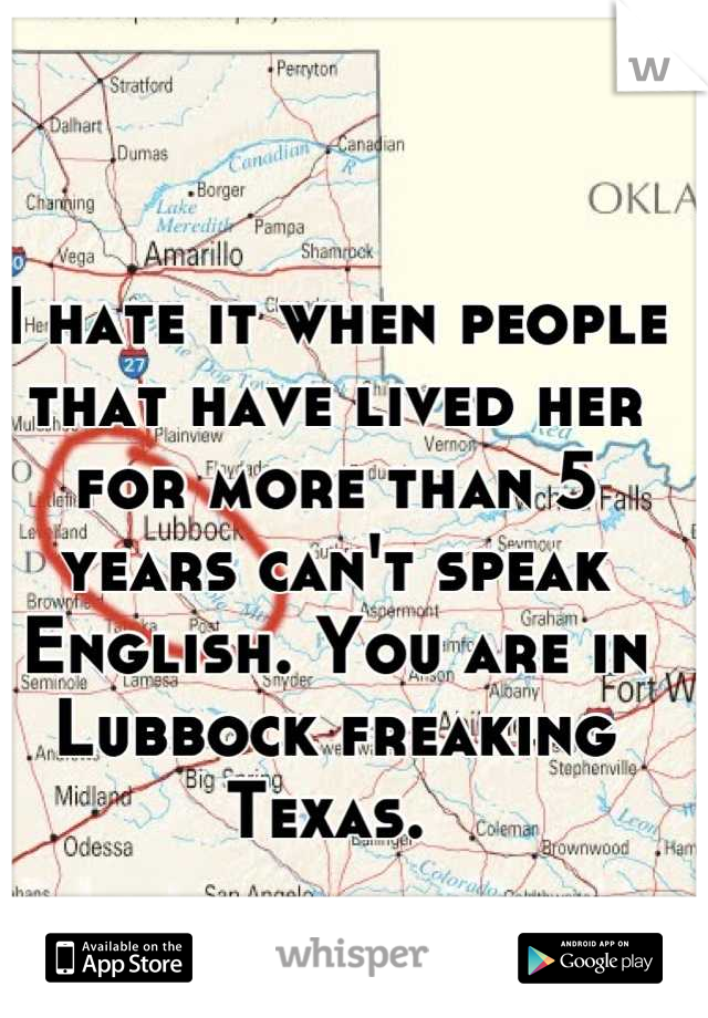 I hate it when people that have lived her for more than 5 years can't speak English. You are in Lubbock freaking Texas. 