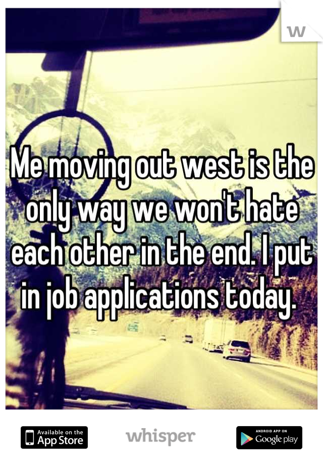 Me moving out west is the only way we won't hate each other in the end. I put in job applications today. 