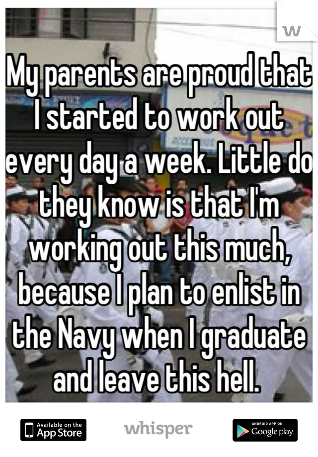 My parents are proud that I started to work out every day a week. Little do they know is that I'm working out this much, because I plan to enlist in the Navy when I graduate and leave this hell. 