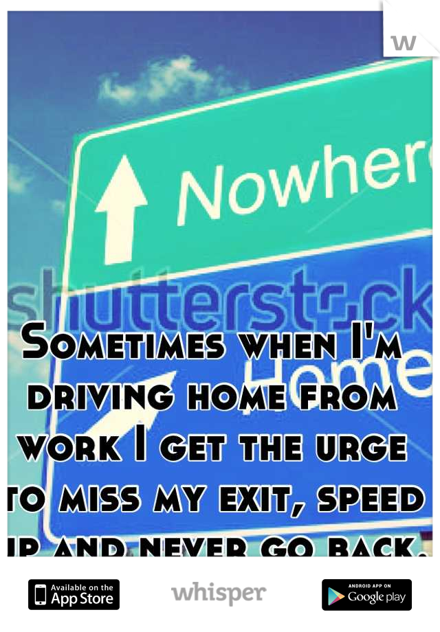 Sometimes when I'm driving home from work I get the urge to miss my exit, speed up and never go back. Ever. 