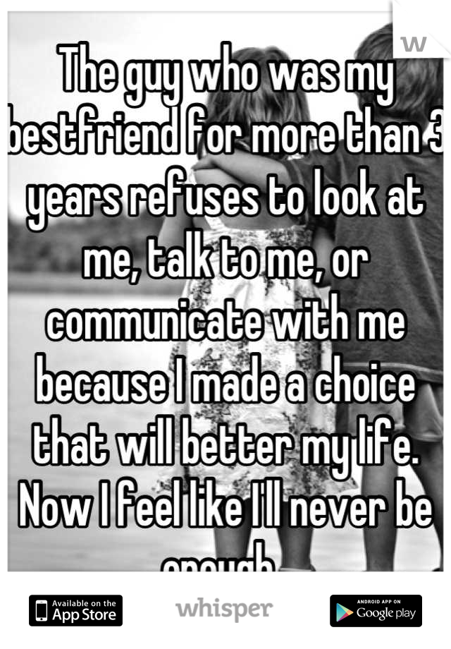 The guy who was my bestfriend for more than 3 years refuses to look at me, talk to me, or communicate with me because I made a choice that will better my life. Now I feel like I'll never be enough. 