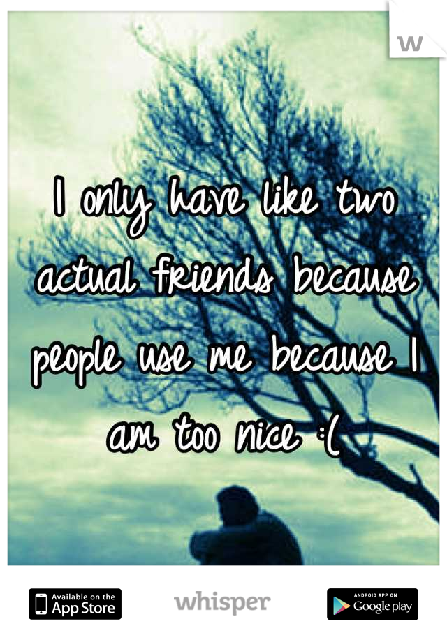 I only have like two actual friends because people use me because I am too nice :(