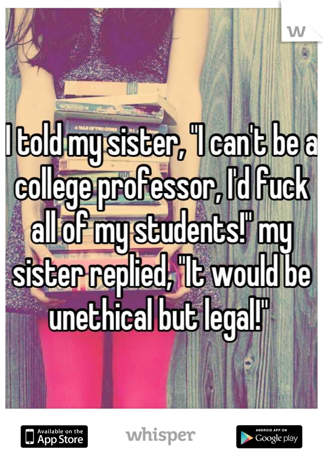 I told my sister, "I can't be a college professor, I'd fuck all of my students!" my sister replied, "It would be unethical but legal!" 