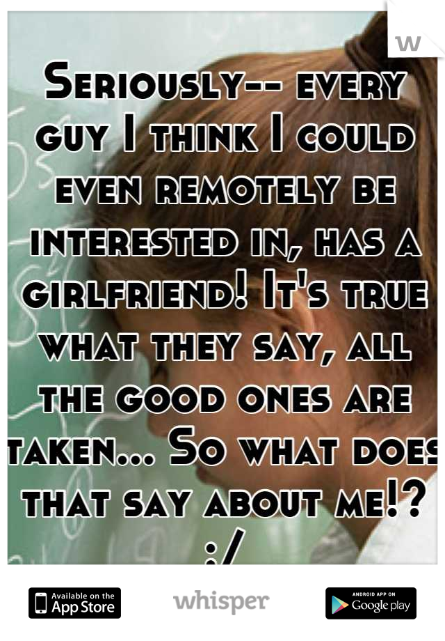 Seriously-- every guy I think I could even remotely be interested in, has a girlfriend! It's true what they say, all the good ones are taken... So what does that say about me!? :/