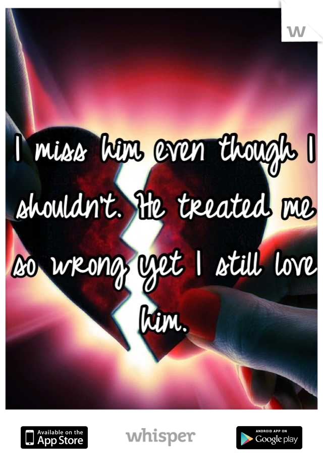 I miss him even though I shouldn't. He treated me so wrong yet I still love him.