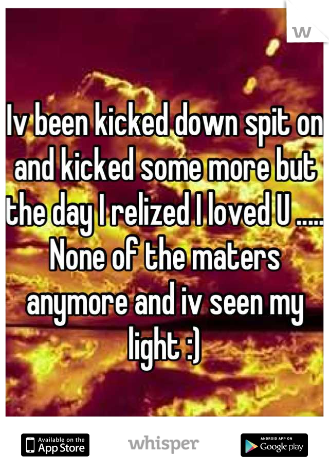 Iv been kicked down spit on and kicked some more but the day I relized I loved U ..... None of the maters anymore and iv seen my light :)