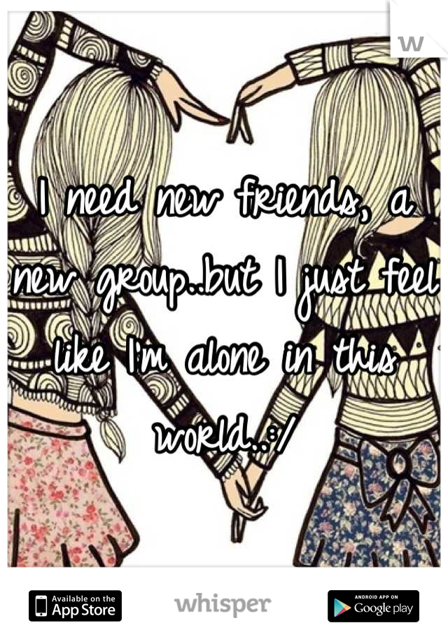 I need new friends, a new group..but I just feel like I'm alone in this world..:/