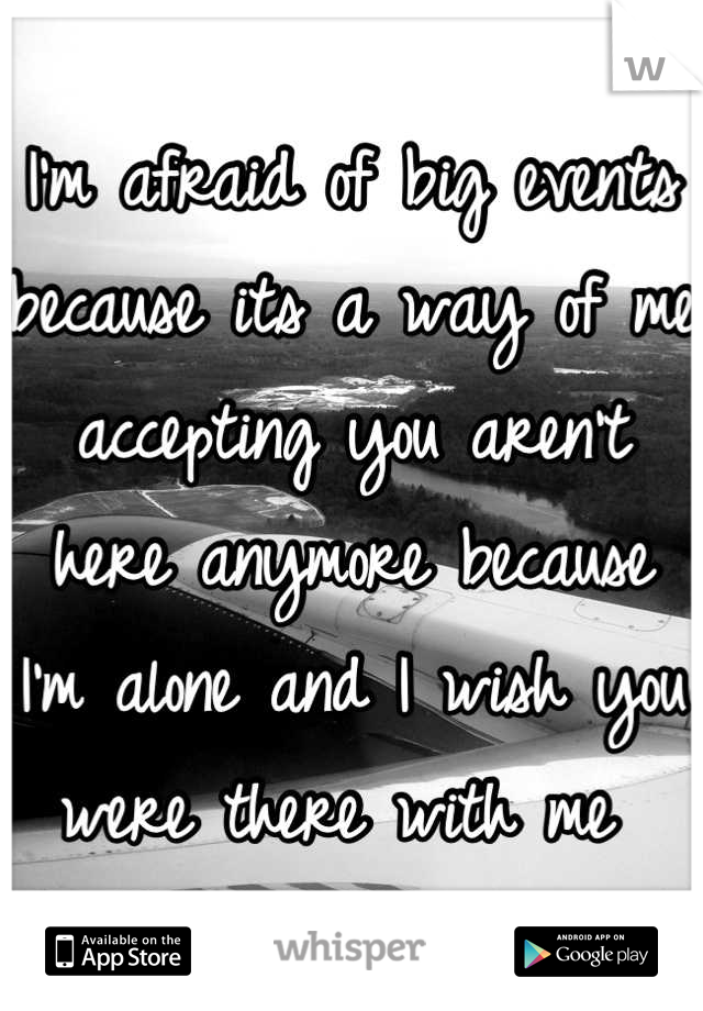 I'm afraid of big events because its a way of me accepting you aren't here anymore because I'm alone and I wish you were there with me 