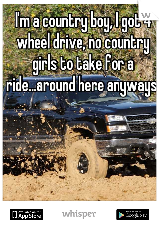 I'm a country boy, I got 4 wheel drive, no country girls to take for a ride...around here anyways 