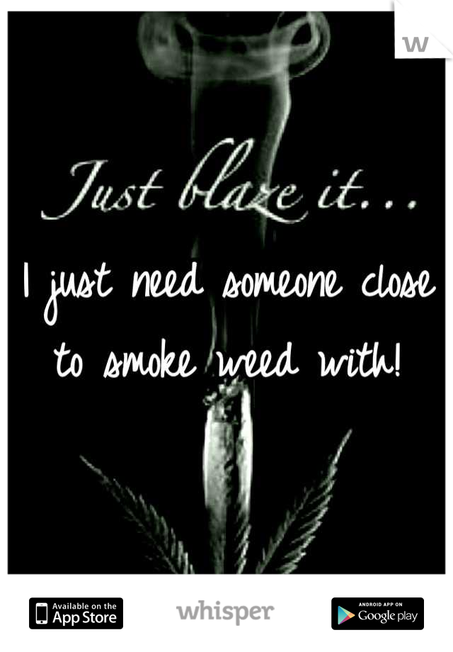 I just need someone close to smoke weed with!