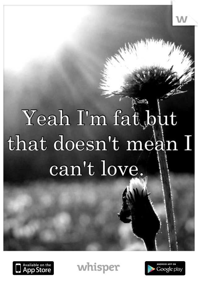 Yeah I'm fat but that doesn't mean I can't love. 